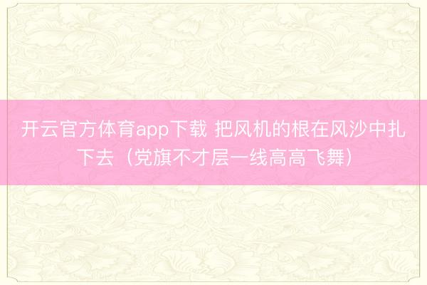 开云官方体育app下载 把风机的根在风沙中扎下去（党旗不才层一线高高飞舞）