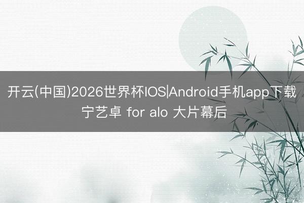 开云(中国)2026世界杯IOS|Android手机app下载 宁艺卓 for alo 大片幕后
