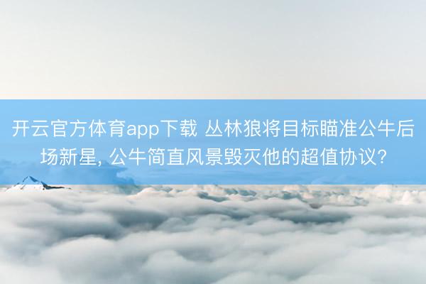 开云官方体育app下载 丛林狼将目标瞄准公牛后场新星, 公牛简直风景毁灭他的超值协议?